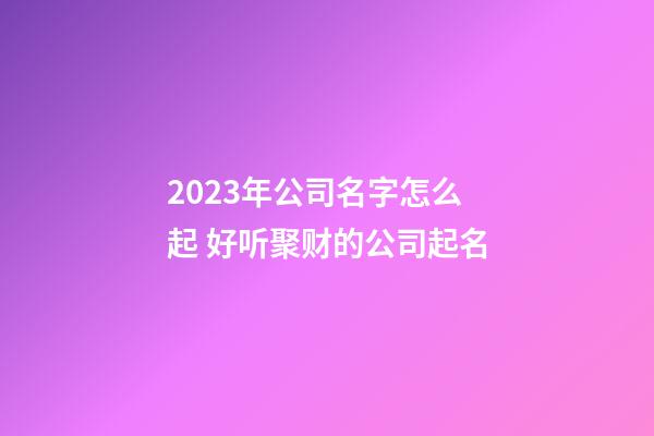 2023年公司名字怎么起 好听聚财的公司起名